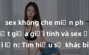 sex không che miễn phí Phân biệt giữa giới tính và sex ở người lớn: Tìm hiểu sự khác biệt và yếu tố quyết định