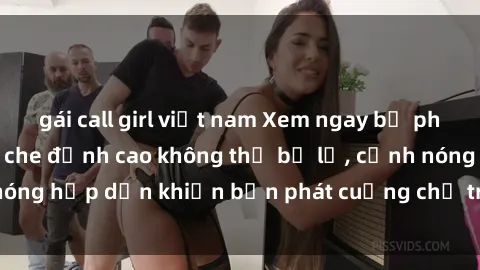 gái call girl việt nam Xem ngay bộ phim sex nhóm không che đỉnh cao không thể bỏ lỡ, cảnh nóng hấp dẫn khiến bạn phát cuồng chỉ trong một lần xem!