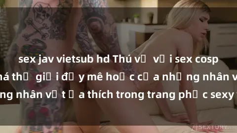 sex jav vietsub hd Thú vị với sex cosplay anime: Khám phá thế giới đầy mê hoặc của những nhân vật ưa thích trong trang phục sexy và hấp dẫn.