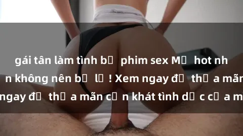 gái tân làm tình bộ phim sex Mỹ hot nhất mọi thời đại bạn không nên bỏ lỡ! Xem ngay để thỏa mãn cơn khát tình dục của mình!
