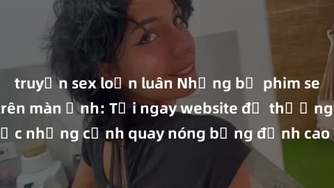 truyện sex loạn luân Những bộ phim sex Châu Âu gây sốt trên màn ảnh: Tới ngay website để thưởng thức những cảnh quay nóng bỏng đỉnh cao của các diễn viên Châu Âu!