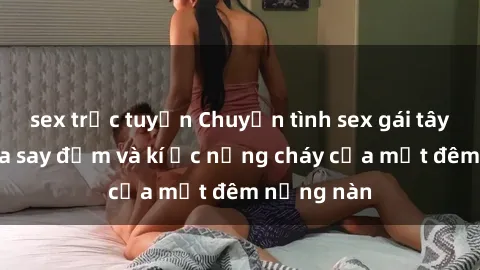 sex trực tuyến Chuyện tình sex gái tây: Ngọn lửa say đắm và kí ức nồng cháy của một đêm nồng nàn