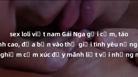 sex loli việt nam Gái Nga gợi cảm, táo bạo làm tình đỉnh cao, đưa bạn vào thế giới tình yêu nồng nàn. Cùng trải nghiệm cảm xúc đầy mãnh liệt với những màn trao đổi tình thể không thể quên.
