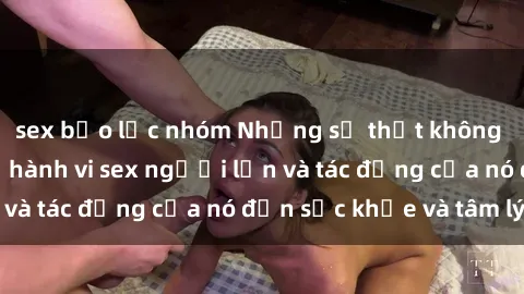 sex bạo lực nhóm Những sự thật không thể phủ nhận về hành vi sex người lớn và tác động của nó đến sức khỏe và tâm lý