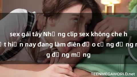 sex gái tây Những clip sex không che hot nhất hiện nay đang làm điên đảo cộng đồng mạng