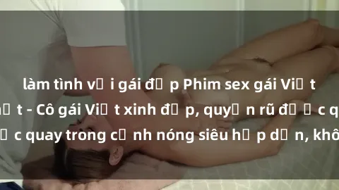 làm tình với gái đẹp Phim sex gái Việt không che mới nhất - Cô gái Việt xinh đẹp, quyến rũ được quay trong cảnh nóng siêu hấp dẫn, không che độc quyền.