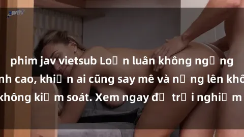 phim jav vietsub Loạn luân không ngừng tại phim sex đỉnh cao, khiến ai cũng say mê và nứng lên không kiểm soát. Xem ngay để trải nghiệm cảm giác mãnh liệt!