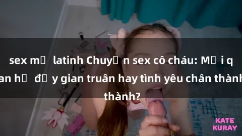 sex mỹ latinh Chuyện sex cô cháu: Mối quan hệ đầy gian truân hay tình yêu chân thành?