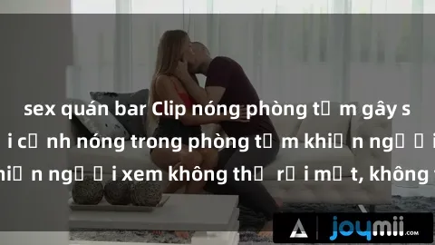 sex quán bar Clip nóng phòng tắm gây sốc: Hình ảnh ghi lại cảnh nóng trong phòng tắm khiến người xem không thể rời mắt, không thể bỏ qua!
