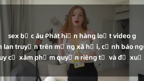 sex bắc âu Phát hiện hàng loạt video gái Việt bị quay lén lan truyền trên mạng xã hội, cảnh báo nguy cơ xâm phạm quyền riêng tư và đề xuất biện pháp ngăn chặn.
