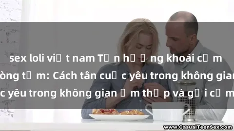 sex loli việt nam Tận hưởng khoái cảm mới lạ với sex phòng tắm: Cách tân cuộc yêu trong không gian ẩm thấp và gợi cảm