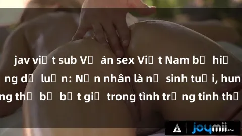 jav việt sub Vụ án sex Việt Nam bị hiếp dâm gây chấn động dư luận: Nạn nhân là nữ sinh tuổi, hung thủ bị bắt giữ trong tình trạng tinh thần không ổn định.