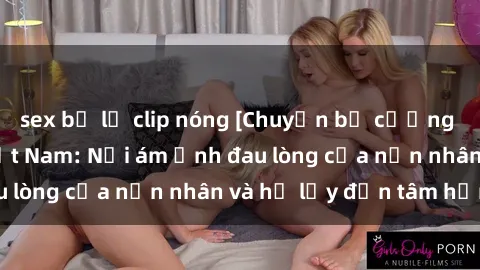 sex bị lộ clip nóng [Chuyện bị cưỡng hiếp trong sex Việt Nam: Nỗi ám ảnh đau lòng của nạn nhân và hệ lụy đến tâm hồn]