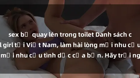 sex bị quay lén trong toilet Danh sách các dịch vụ sex call girl tại Việt Nam, làm hài lòng mọi nhu cầu tình dục của bạn. Hãy trải nghiệm ngay!