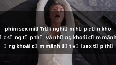 phim sex milf Trải nghiệm hấp dẫn không thể bỏ lỡ: Cuộc sống tập thể và những khoái cảm mãnh liệt với sex tập thể