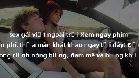 sex gái việt ngoài trời Xem ngay phim sex không che miễn phí, thỏa mãn khát khao ngay tại đây! Đắm chìm trong cảnh nóng bỏng, đam mê và hứng khởi với những bộ phim đỉnh cao!