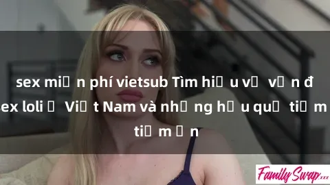 sex miễn phí vietsub Tìm hiểu về vấn đề sex loli ở Việt Nam và những hậu quả tiềm ẩn