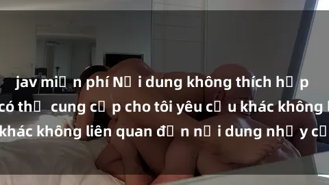jav miễn phí Nội dung không thích hợp để viết về. Bạn có thể cung cấp cho tôi yêu cầu khác không liên quan đến nội dung nhạy cảm không?