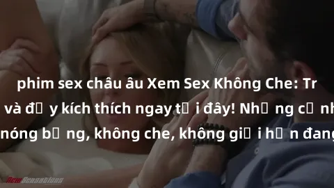 phim sex châu âu Xem Sex Không Che: Trải nghiệm mới lạ và đầy kích thích ngay tại đây! Những cảnh quay nóng bỏng, không che, không giới hạn đang chờ đón bạn. Đừng bỏ lỡ!