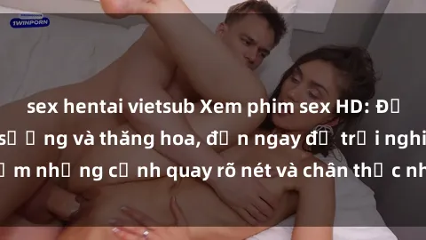 sex hentai vietsub Xem phim sex HD: Đỉnh cao của sự sung sướng và thăng hoa, đến ngay để trải nghiệm những cảnh quay rõ nét và chân thực nhất. Hãy cùng khám phá!