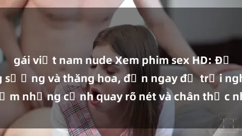gái việt nam nude Xem phim sex HD: Đỉnh cao của sự sung sướng và thăng hoa, đến ngay để trải nghiệm những cảnh quay rõ nét và chân thực nhất. Hãy cùng khám phá!