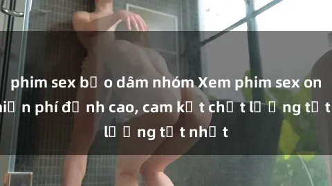 phim sex bạo dâm nhóm Xem phim sex online miễn phí đỉnh cao, cam kết chất lượng tốt nhất