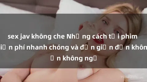 sex jav không che Những cách tải phim sex miễn phí nhanh chóng và đơn giản đến không ngờ