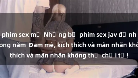 phim sex mỹ Những bộ phim sex jav đỉnh cao phải xem trong năm  Đam mê, kích thích và mãn nhãn không thể chối từ!