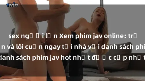 sex người lớn Xem phim jav online: trải nghiệm hấp dẫn và lôi cuốn ngay tại nhà với danh sách phim jav hot nhất được cập nhật liên tục.