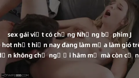 sex gái việt có chồng Những bộ phim JAV idol không che hot nhất hiện nay đang làm mưa làm gió trên mạng, hấp dẫn không chỉ người hâm mộ mà còn cả những ai mới tìm hiểu về thể loại này!