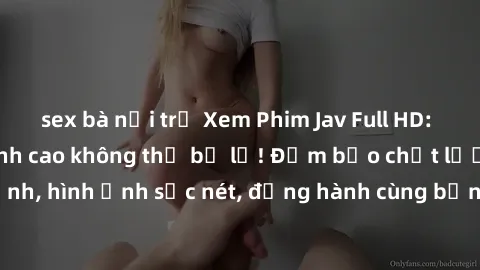 sex bà nội trợ Xem Phim Jav Full HD: Những bộ phim đỉnh cao không thể bỏ lỡ! Đảm bảo chất lượng ổn định, hình ảnh sắc nét, đồng hành cùng bạn trong những giây phút thư giãn!