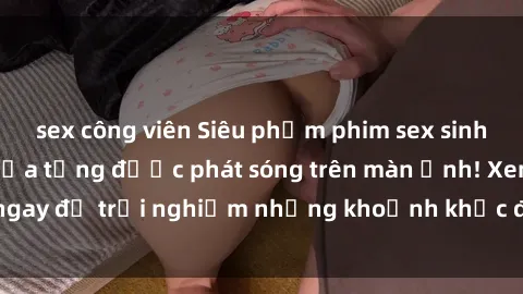 sex công viên Siêu phẩm phim sex sinh viên nổi tiếng chưa từng được phát sóng trên màn ảnh! Xem ngay để trải nghiệm những khoảnh khắc đầy kích thích và đam mê!