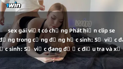 sex gái việt có chồng Phát hiện clip sex nữ sinh gây chấn động trong cộng đồng học sinh: Sự việc đang được điều tra và xử lý