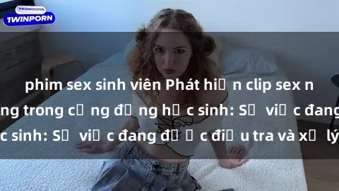 phim sex sinh viên Phát hiện clip sex nữ sinh gây chấn động trong cộng đồng học sinh: Sự việc đang được điều tra và xử lý
