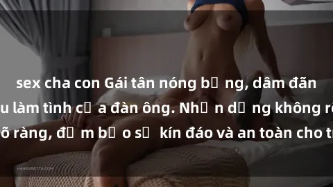 sex cha con Gái tân nóng bỏng, dâm đãng thỏa mãn nhu cầu làm tình của đàn ông. Nhận dạng không rõ ràng, đảm bảo sự kín đáo và an toàn cho trải nghiệm tuyệt vời.