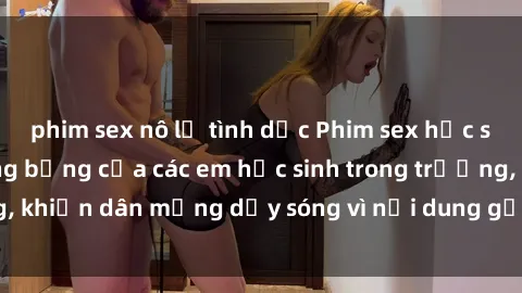 phim sex nô lệ tình dục Phim sex học sinh: Hành động nóng bỏng của các em học sinh trong trường, khiến dân mạng dậy sóng vì nội dung gợi cảm và kích thích.