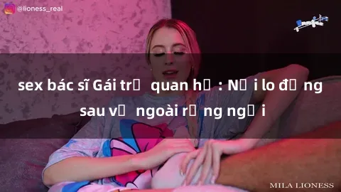 sex bác sĩ Gái trẻ quan hệ: Nỗi lo đằng sau vẻ ngoài rạng ngời