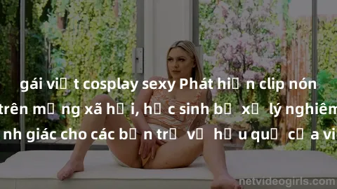 gái việt cosplay sexy Phát hiện clip nóng sinh viên gây sốt trên mạng xã hội, học sinh bị xử lý nghiêm ngặt. Đây là cảnh giác cho các bạn trẻ về hậu quả của việc chia sẻ thông tin trái phép trên inter