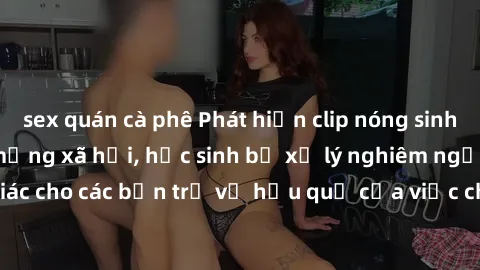 sex quán cà phê Phát hiện clip nóng sinh viên gây sốt trên mạng xã hội, học sinh bị xử lý nghiêm ngặt. Đây là cảnh giác cho các bạn trẻ về hậu quả của việc chia sẻ thông tin trái phép trên internet.