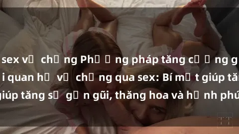 sex vợ chồng Phương pháp tăng cường gắn kết trong mối quan hệ vợ chồng qua sex: Bí mật giúp tăng sự gần gũi, thăng hoa và hạnh phúc cho cặp đôi