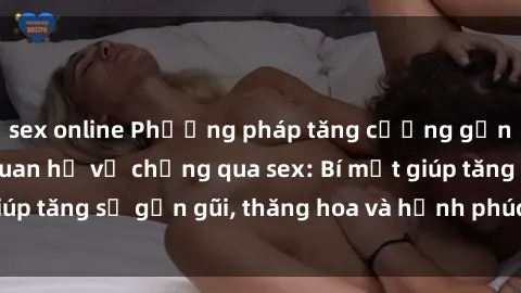 sex online Phương pháp tăng cường gắn kết trong mối quan hệ vợ chồng qua sex: Bí mật giúp tăng sự gần gũi, thăng hoa và hạnh phúc cho cặp đôi