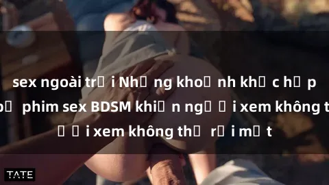 sex ngoài trời Những khoảnh khắc hấp dẫn trong bộ phim sex BDSM khiến người xem không thể rời mắt