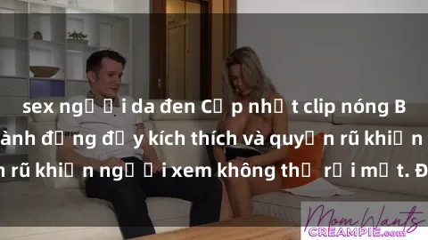sex người da đen Cập nhật clip nóng BDSM: Những pha hành động đầy kích thích và quyến rũ khiến người xem không thể rời mắt. Đừng bỏ lỡ!