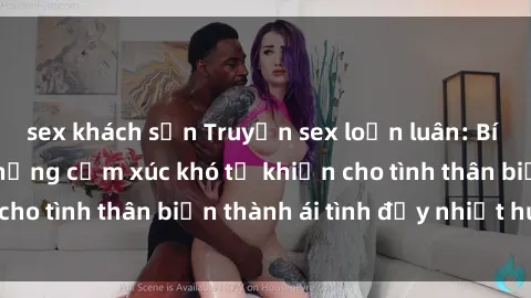 sex khách sạn Truyện sex loạn luân: Bí mật gia đình và những cảm xúc khó tả khiến cho tình thân biến thành ái tình đầy nhiệt huyết