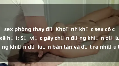 sex phòng thay đồ Khoảnh khắc sex cô cháu gây sốc trong xã hội: Sự việc gây chấn động khiến dư luận bàn tán và đặt ra nhiều tranh cãi.