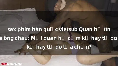 sex phim hàn quốc vietsub Quan hệ tình dục giữa ông cháu: Mối quan hệ cấm kỵ hay tự do lựa chọn?