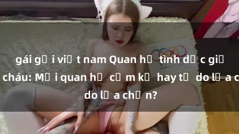 gái gọi việt nam Quan hệ tình dục giữa ông cháu: Mối quan hệ cấm kỵ hay tự do lựa chọn?