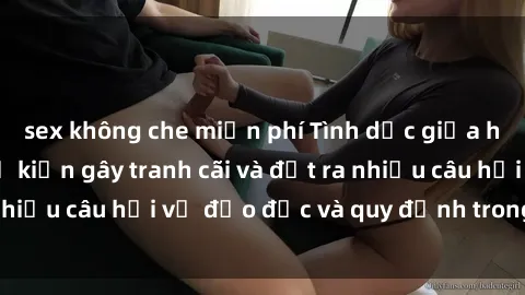 sex không che miễn phí Tình dục giữa họ hàng: Những sự kiện gây tranh cãi và đặt ra nhiều câu hỏi về đạo đức và quy định trong xã hội.