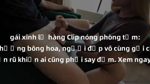 gái xinh lộ hàng Clip nóng phòng tắm: Hít thở nồng nàn hương bông hoa, người đẹp vô cùng gợi cảm và quyến rũ khiến ai cũng phải say đắm. Xem ngay để trải nghiệm điều đặc biệt!