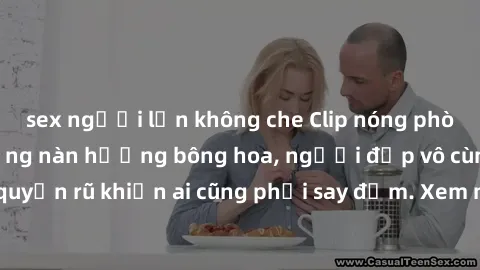 sex người lớn không che Clip nóng phòng tắm: Hít thở nồng nàn hương bông hoa, người đẹp vô cùng gợi cảm và quyến rũ khiến ai cũng phải say đắm. Xem ngay để trải nghiệm điều đặc biệt!